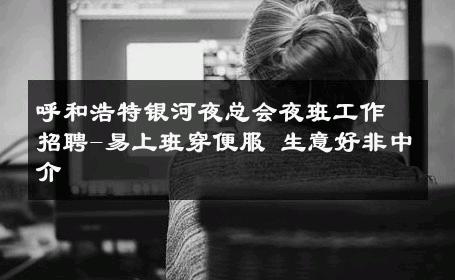 呼和浩特银河夜总会夜班工作招聘-易上班穿便服 生意好非中介
