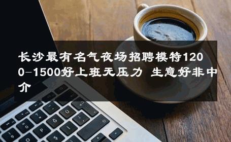 长沙最有名气夜场招聘模特1200-1500好上班无压力 生意好非中介