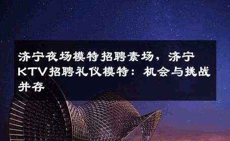 济宁夜场模特招聘素场，济宁KTV招聘礼仪模特：机会与挑战并存