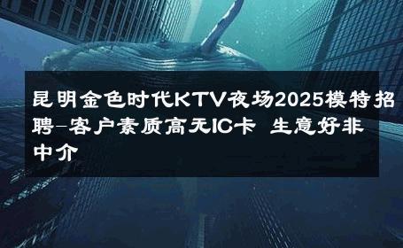 昆明金色时代KTV夜场2025模特招聘-客户素质高无IC卡 生意好非中介