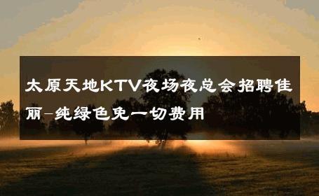 太原天地KTV夜场夜总会招聘佳丽-纯绿色免一切费用 