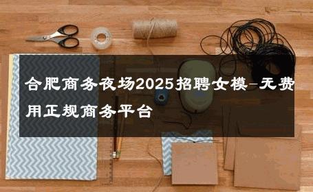 合肥商务夜场2025招聘女模-无费用正规商务平台 