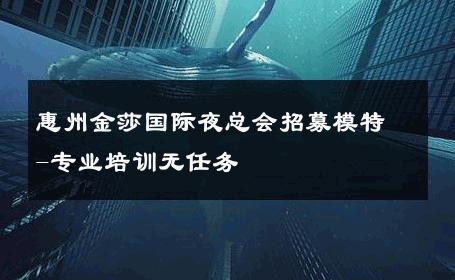 惠州金莎国际夜总会招募模特-专业培训无任务 