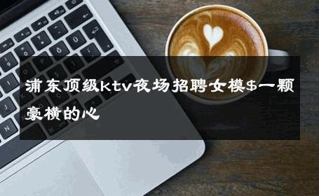 浦东顶级ktv夜场招聘女模$一颗豪横的心 