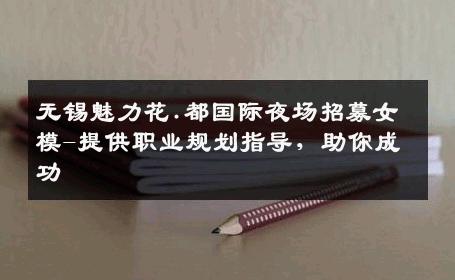 无锡魅力花.都国际夜场招募女模-提供职业规划指导，助你成功 