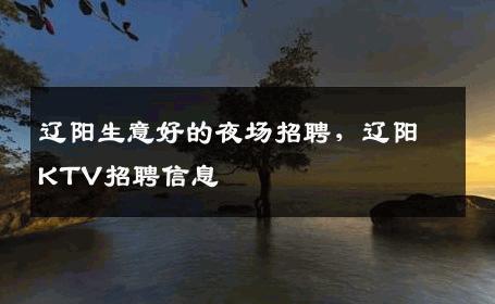 辽阳生意好的夜场招聘，辽阳KTV招聘信息