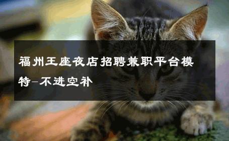福州王座夜店招聘兼职平台模特-不进空补 