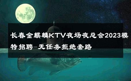 长春金麒麟KTV夜场夜总会2023模特招聘-无任务拒绝套路 
