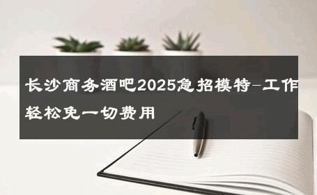 长沙商务酒吧2025急招模特-工作轻松免一切费用 