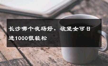 长沙哪个夜场好，欲望女可日进1000很轻松 