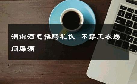渭南酒吧招聘礼仪-不穿工衣房间爆满 