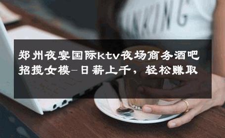 郑州夜宴国际ktv夜场商务酒吧招揽女模-日薪上千，轻松赚取 