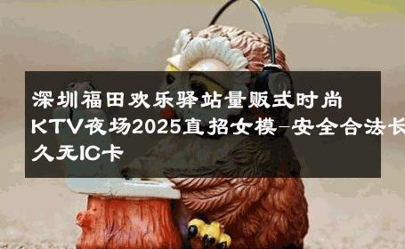 深圳福田欢乐驿站量贩式时尚KTV夜场2025直招女模-安全合法长久无IC卡 