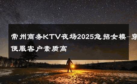 常州商务KTV夜场2025急招女模-穿便服客户素质高 