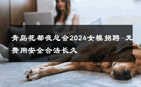 青岛花都夜总会2024女模招聘-无费用安全合法长久 