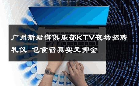 广州新君御俱乐部KTV夜场招聘礼仪-包食宿真实无押金 