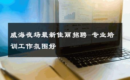 威海夜场最新佳丽招聘-专业培训工作氛围好 