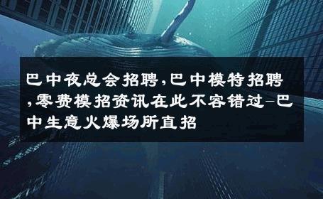 巴中夜总会招聘,巴中模特招聘,零费模招资讯在此不容错过-巴中生意火爆场所直招