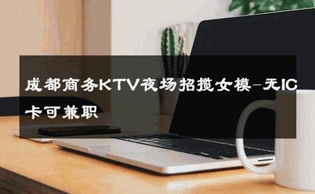 成都商务KTV夜场招揽女模-无IC卡可兼职 
