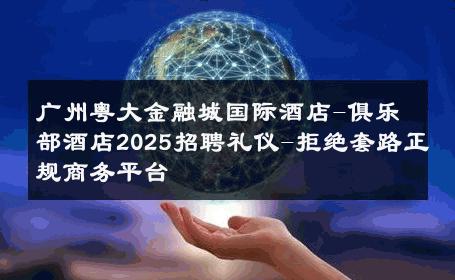 广州粤大金融城国际酒店-俱乐部酒店2025招聘礼仪-拒绝套路正规商务平台 