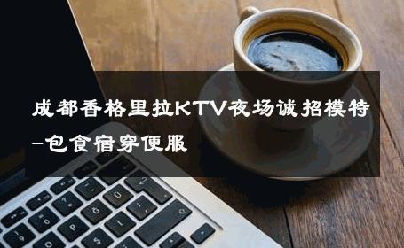 成都香格里拉KTV夜场诚招模特-包食宿穿便服 