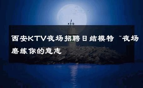 西安KTV夜场招聘日结模特 ~夜场磨练你的意志 