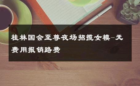 桂林国会至尊夜场招揽女模-无费用报销路费 