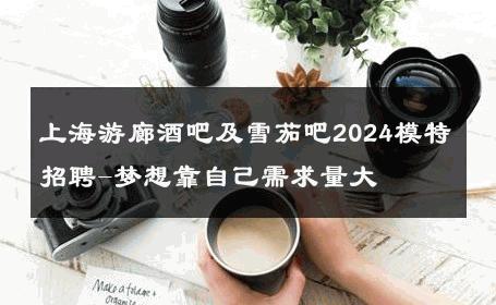 上海游廊酒吧及雪茄吧2024模特招聘-梦想靠自己需求量大 