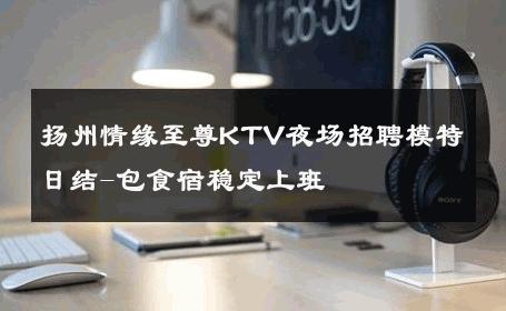 扬州情缘至尊KTV夜场招聘模特日结-包食宿稳定上班 