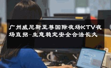 广州威尼斯至尊国际夜场KTV夜场直招-生意稳定安全合法长久 