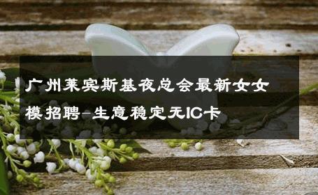广州莱宾斯基夜总会最新女女模招聘-生意稳定无IC卡 