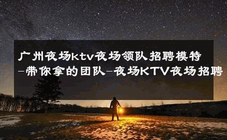 广州夜场ktv夜场领队招聘模特-带你拿的团队-夜场KTV夜场招聘 