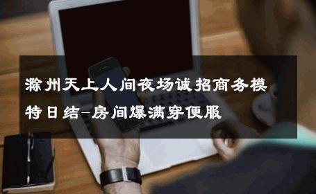 滁州天上人间夜场诚招商务模特日结-房间爆满穿便服 