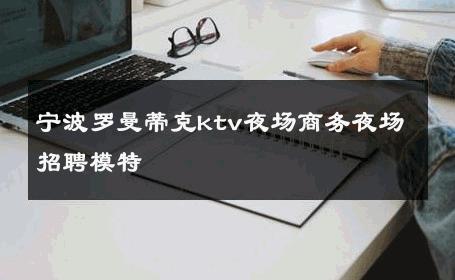 宁波罗曼蒂克ktv夜场商务夜场招聘模特 