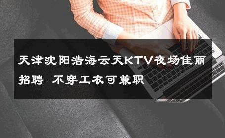 天津沈阳浩海云天KTV夜场佳丽招聘-不穿工衣可兼职 