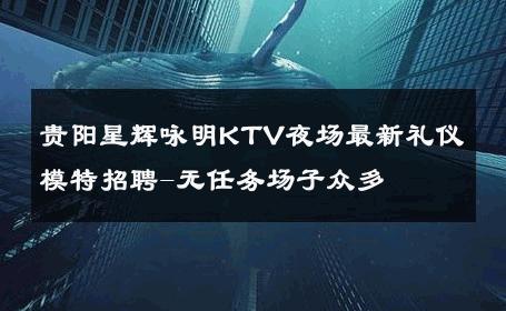 贵阳星辉咏明KTV夜场最新礼仪模特招聘-无任务场子众多 