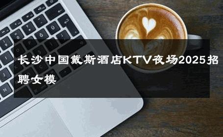 长沙中国戴斯酒店KTV夜场2025招聘女模 