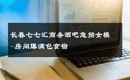 长春七七汇商务酒吧急招女模-房间爆满包食宿 