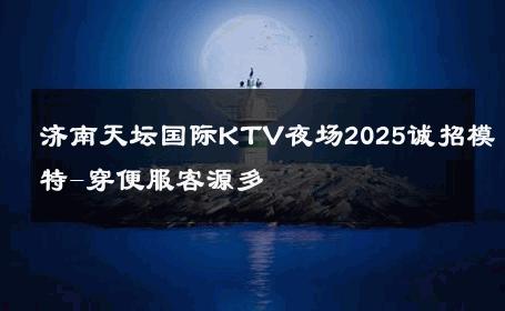 济南天坛国际KTV夜场2025诚招模特-穿便服客源多 