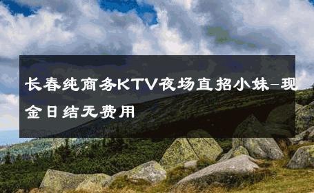 长春纯商务KTV夜场直招小妹-现金日结无费用 