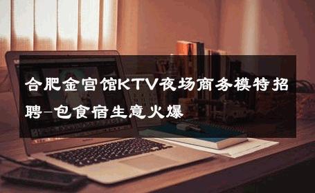 合肥金宫馆KTV夜场商务模特招聘-包食宿生意火爆 