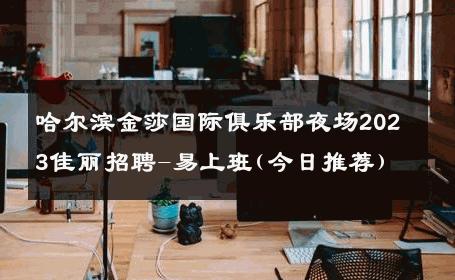 哈尔滨金莎国际俱乐部夜场2023佳丽招聘-易上班(今日推荐) 