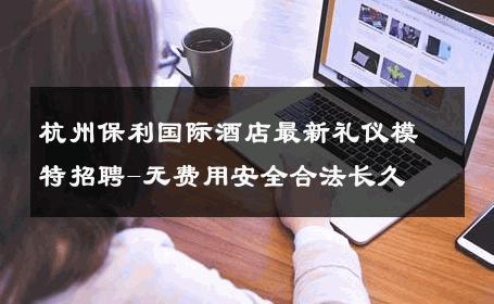 杭州保利国际酒店最新礼仪模特招聘-无费用安全合法长久 