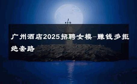 广州酒店2025招聘女模-赚钱多拒绝套路 