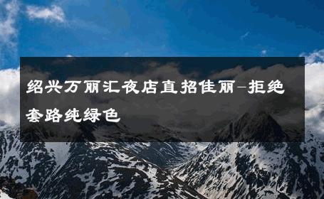 绍兴万丽汇夜店直招佳丽-拒绝套路纯绿色 