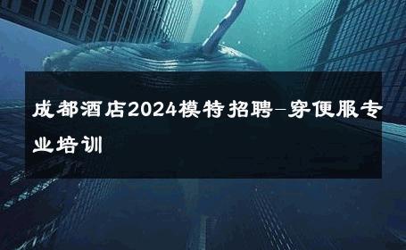 成都酒店2024模特招聘-穿便服专业培训 