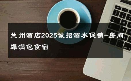 兰州酒店2025诚招酒水促销-房间爆满包食宿 