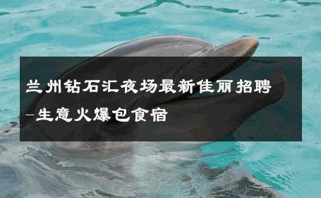兰州钻石汇夜场最新佳丽招聘-生意火爆包食宿 