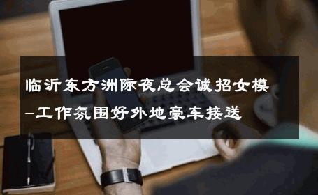 临沂东方洲际夜总会诚招女模-工作氛围好外地豪车接送 