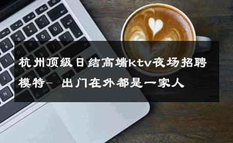 杭州顶级日结高端ktv夜场招聘模特- 出门在外都是一家人 